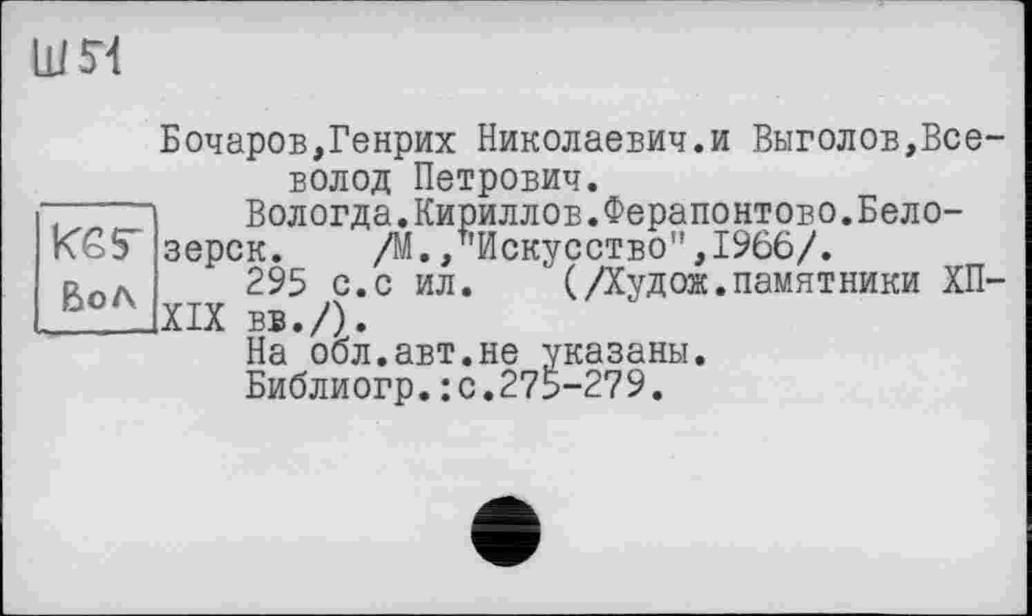 ﻿ши
Бочаров,Генрих Николаевич.и Выголов,Все-вол од Петрович.
Вологда.Кириллов.Ферапонтово.Бело-
зерск. /М./’Искусство",1966/.
295 с.с ил.	'(Дудож.памятники ХП-
XIX вв./).
На обл.авт.не указаны.
Библиогр.: с.275-279.
Кб Г
Вол